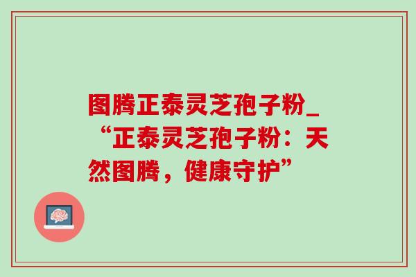 图腾正泰灵芝孢子粉_“正泰灵芝孢子粉：天然图腾，健康守护”
