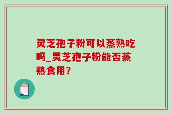 灵芝孢子粉可以蒸熟吃吗_灵芝孢子粉能否蒸熟食用？
