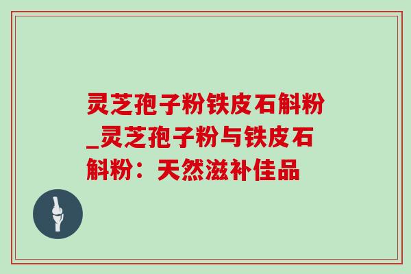 灵芝孢子粉铁皮石斛粉_灵芝孢子粉与铁皮石斛粉：天然滋补佳品