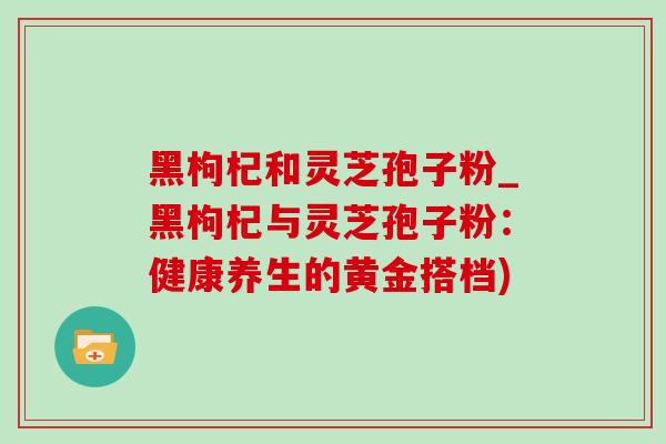 黑枸杞和灵芝孢子粉_黑枸杞与灵芝孢子粉：健康养生的黄金搭档)