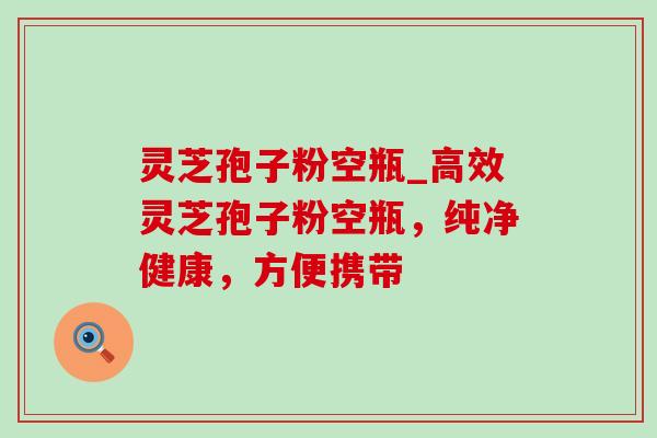 灵芝孢子粉空瓶_高效灵芝孢子粉空瓶，纯净健康，方便携带