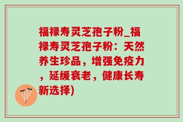 福禄寿灵芝孢子粉_福禄寿灵芝孢子粉：天然养生珍品，增强免疫力，延缓衰老，健康长寿新选择)