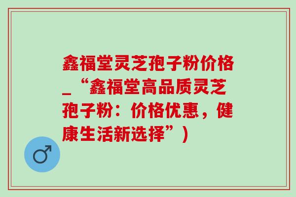 鑫福堂灵芝孢子粉价格_“鑫福堂高品质灵芝孢子粉：价格优惠，健康生活新选择”)
