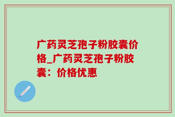 广药灵芝孢子粉胶囊价格_广药灵芝孢子粉胶囊：价格优惠