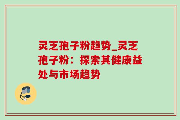 灵芝孢子粉趋势_灵芝孢子粉：探索其健康益处与市场趋势