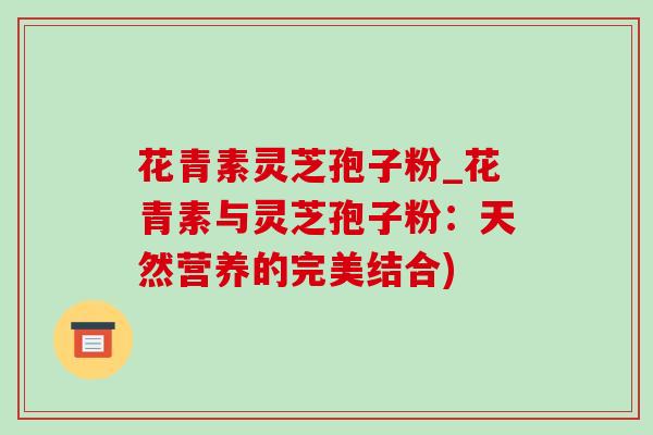 花青素灵芝孢子粉_花青素与灵芝孢子粉：天然营养的完美结合)