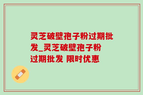 灵芝破壁孢子粉过期批发_灵芝破壁孢子粉 过期批发 限时优惠