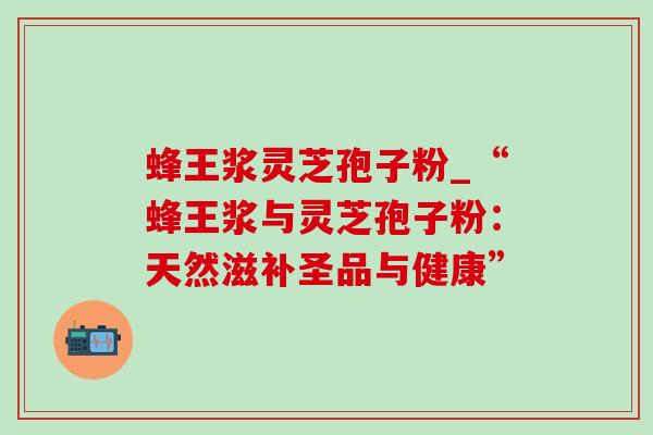 蜂王浆灵芝孢子粉_“蜂王浆与灵芝孢子粉：天然滋补圣品与健康”