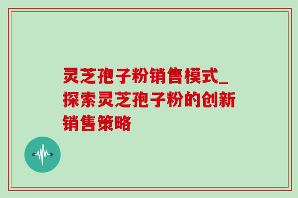 灵芝孢子粉销售模式_探索灵芝孢子粉的创新销售策略