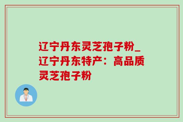 辽宁丹东灵芝孢子粉_辽宁丹东特产：高品质灵芝孢子粉