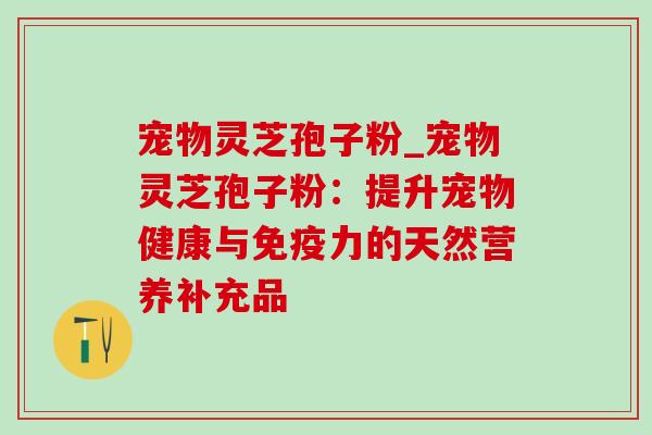 宠物灵芝孢子粉_宠物灵芝孢子粉：提升宠物健康与免疫力的天然营养补充品