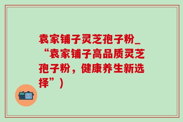 袁家铺子灵芝孢子粉_“袁家铺子高品质灵芝孢子粉，健康养生新选择”)