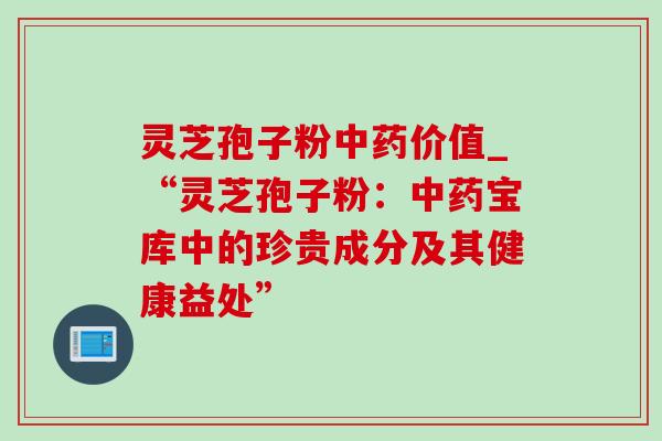 灵芝孢子粉中药价值_“灵芝孢子粉：中药宝库中的珍贵成分及其健康益处”