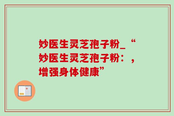 妙医生灵芝孢子粉_“妙医生灵芝孢子粉：，增强身体健康”