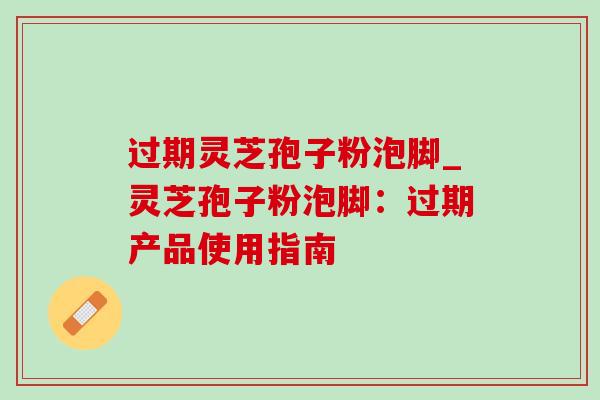 过期灵芝孢子粉泡脚_灵芝孢子粉泡脚：过期产品使用指南