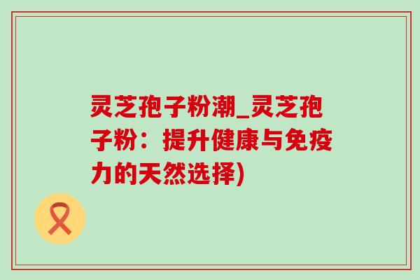 灵芝孢子粉潮_灵芝孢子粉：提升健康与免疫力的天然选择)