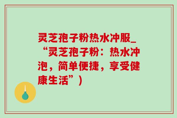 灵芝孢子粉热水冲服_“灵芝孢子粉：热水冲泡，简单便捷，享受健康生活”)