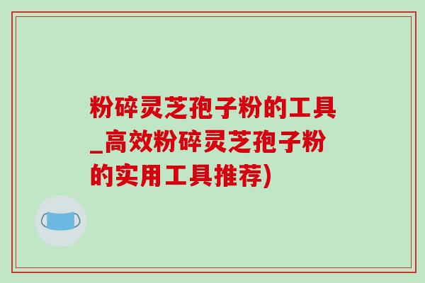 粉碎灵芝孢子粉的工具_高效粉碎灵芝孢子粉的实用工具推荐)