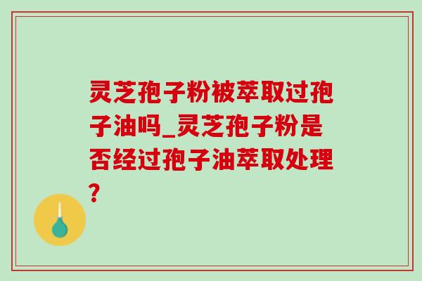 灵芝孢子粉被萃取过孢子油吗_灵芝孢子粉是否经过孢子油萃取处理？