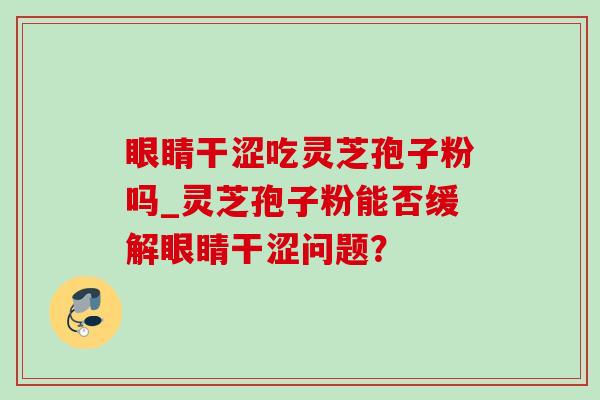 眼睛干涩吃灵芝孢子粉吗_灵芝孢子粉能否缓解眼睛干涩问题？