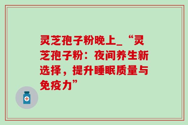 灵芝孢子粉晚上_“灵芝孢子粉：夜间养生新选择，提升睡眠质量与免疫力”