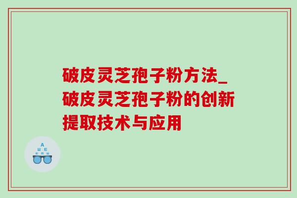 破皮灵芝孢子粉方法_破皮灵芝孢子粉的创新提取技术与应用