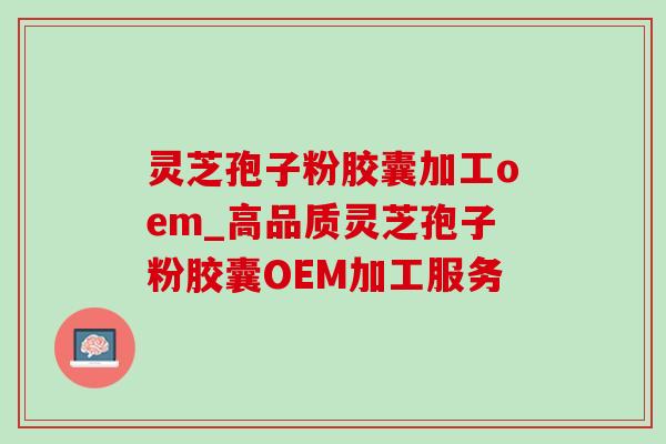 灵芝孢子粉胶囊加工oem_高品质灵芝孢子粉胶囊OEM加工服务