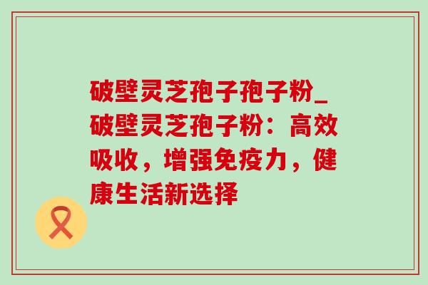 破壁灵芝孢子孢子粉_破壁灵芝孢子粉：高效吸收，增强免疫力，健康生活新选择