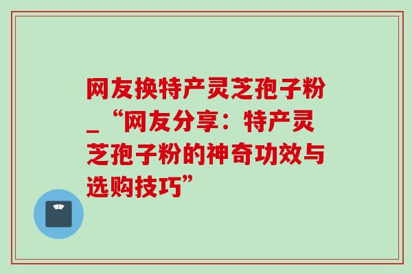 网友换特产灵芝孢子粉_“网友分享：特产灵芝孢子粉的神奇功效与选购技巧”
