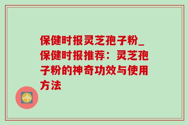 保健时报灵芝孢子粉_保健时报推荐：灵芝孢子粉的神奇功效与使用方法