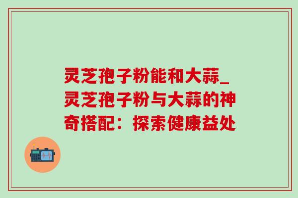 灵芝孢子粉能和大蒜_灵芝孢子粉与大蒜的神奇搭配：探索健康益处
