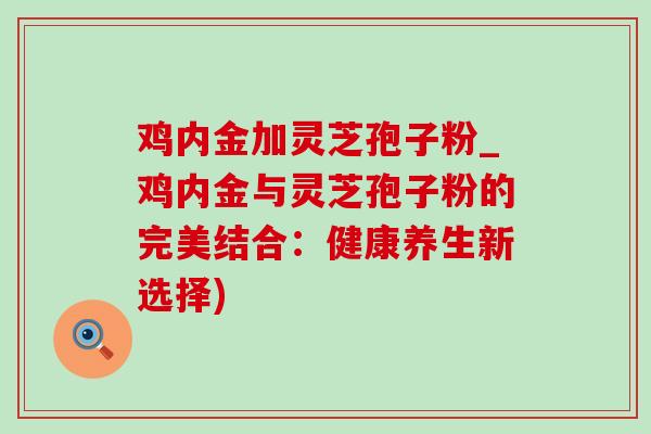 鸡内金加灵芝孢子粉_鸡内金与灵芝孢子粉的完美结合：健康养生新选择)