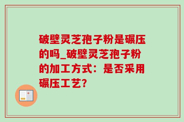 破壁灵芝孢子粉是碾压的吗_破壁灵芝孢子粉的加工方式：是否采用碾压工艺？