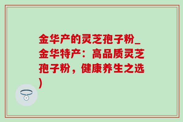 金华产的灵芝孢子粉_金华特产：高品质灵芝孢子粉，健康养生之选)