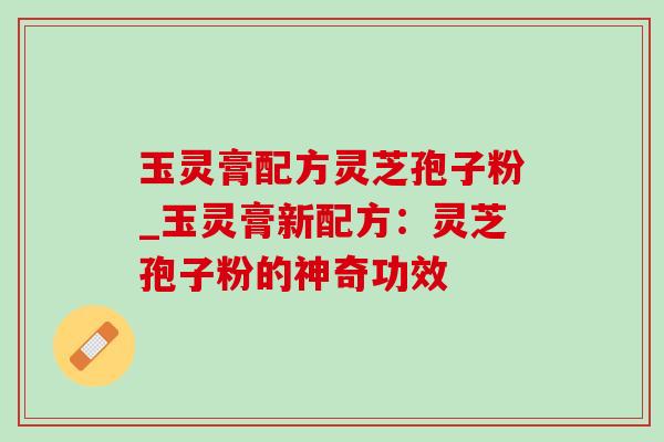 玉灵膏配方灵芝孢子粉_玉灵膏新配方：灵芝孢子粉的神奇功效