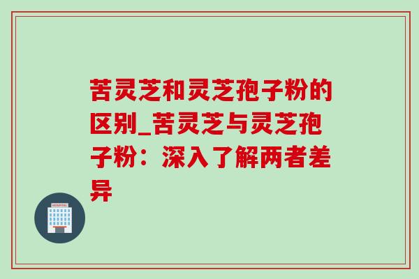 苦灵芝和灵芝孢子粉的区别_苦灵芝与灵芝孢子粉：深入了解两者差异
