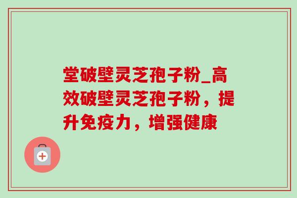 堂破壁灵芝孢子粉_高效破壁灵芝孢子粉，提升免疫力，增强健康