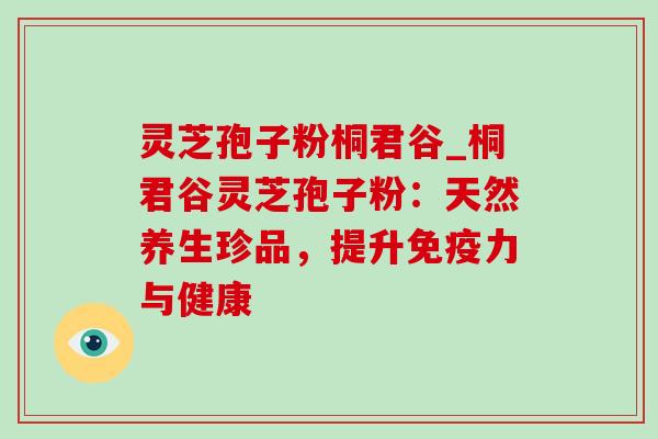 灵芝孢子粉桐君谷_桐君谷灵芝孢子粉：天然养生珍品，提升免疫力与健康