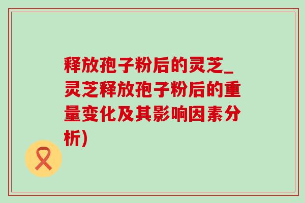 释放孢子粉后的灵芝_灵芝释放孢子粉后的重量变化及其影响因素分析)