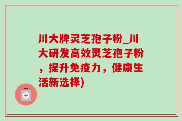 川大牌灵芝孢子粉_川大研发高效灵芝孢子粉，提升免疫力，健康生活新选择)