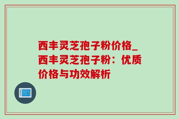 西丰灵芝孢子粉价格_西丰灵芝孢子粉：优质价格与功效解析