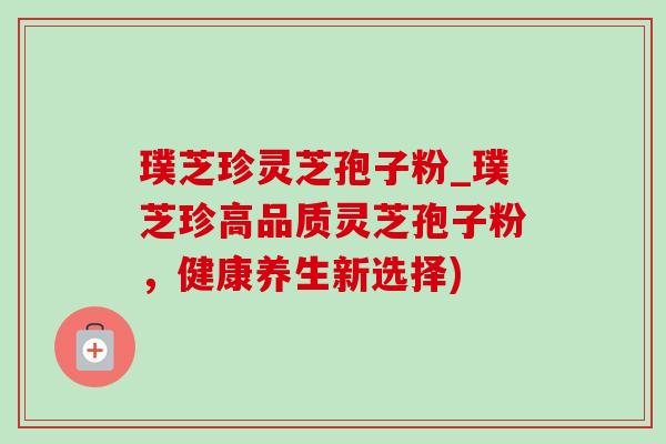 璞芝珍灵芝孢子粉_璞芝珍高品质灵芝孢子粉，健康养生新选择)
