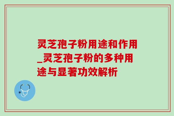 灵芝孢子粉用途和作用_灵芝孢子粉的多种用途与显著功效解析