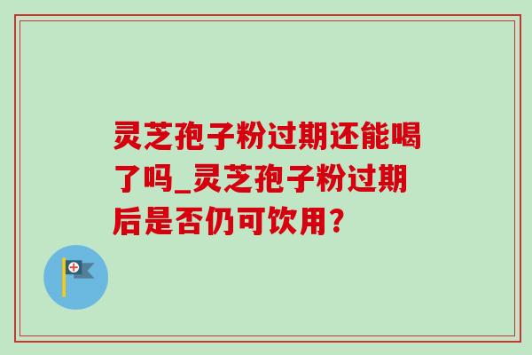 灵芝孢子粉过期还能喝了吗_灵芝孢子粉过期后是否仍可饮用？