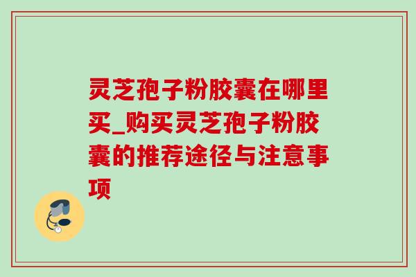 灵芝孢子粉胶囊在哪里买_购买灵芝孢子粉胶囊的推荐途径与注意事项