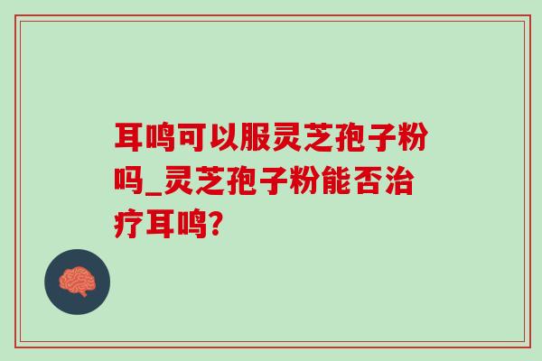 耳鸣可以服灵芝孢子粉吗_灵芝孢子粉能否治疗耳鸣？