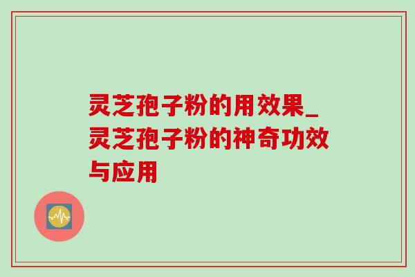 灵芝孢子粉的用效果_灵芝孢子粉的神奇功效与应用