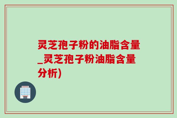 灵芝孢子粉的油脂含量_灵芝孢子粉油脂含量分析)