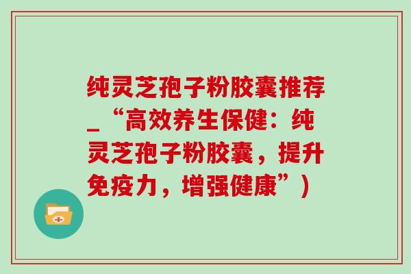 纯灵芝孢子粉胶囊推荐_“高效养生保健：纯灵芝孢子粉胶囊，提升免疫力，增强健康”)