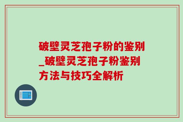 破壁灵芝孢子粉的鉴别_破壁灵芝孢子粉鉴别方法与技巧全解析